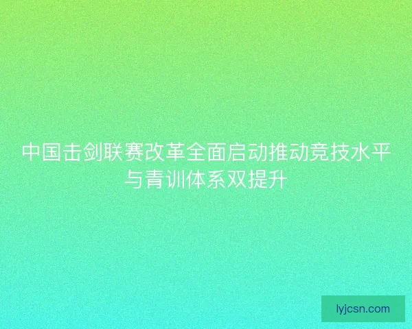 中国击剑联赛改革全面启动推动竞技水平与青训体系双提升