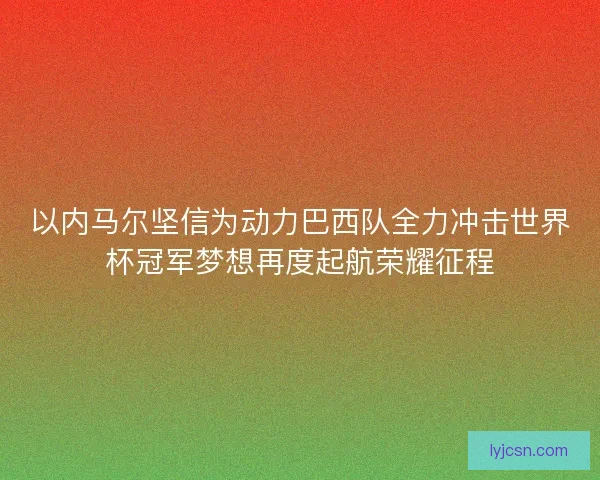 以内马尔坚信为动力巴西队全力冲击世界杯冠军梦想再度起航荣耀征程