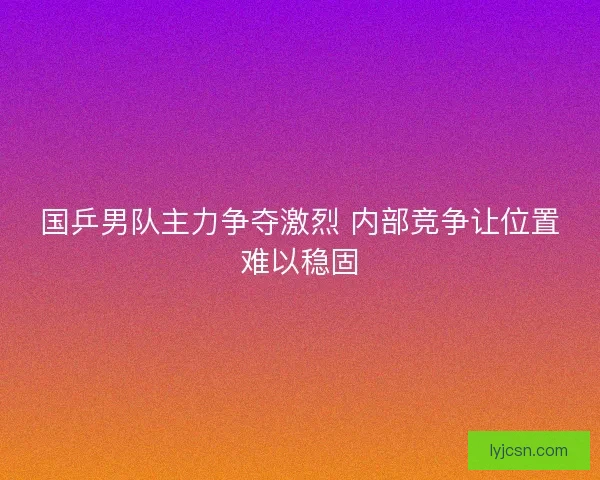 国乒男队主力争夺激烈 内部竞争让位置难以稳固
