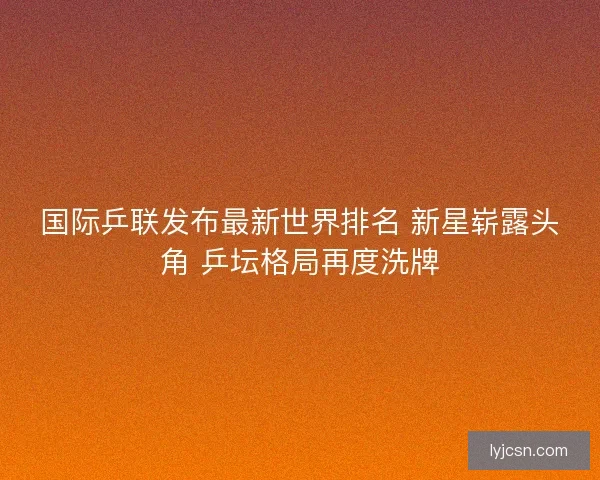 国际乒联发布最新世界排名 新星崭露头角 乒坛格局再度洗牌